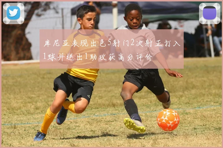 库尼亚表现出色5射门2次射正打入1球并送出1助攻获高分评价